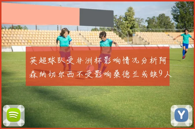 英超球队受非洲杯影响情况分析阿森纳切尔西不受影响桑德兰或缺9人