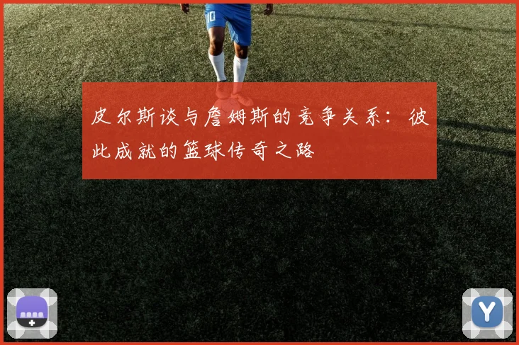 皮尔斯谈与詹姆斯的竞争关系：彼此成就的篮球传奇之路