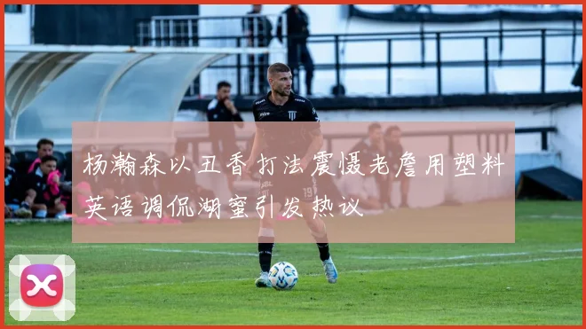 杨瀚森以丑香打法震慑老詹用塑料英语调侃湖蜜引发热议
