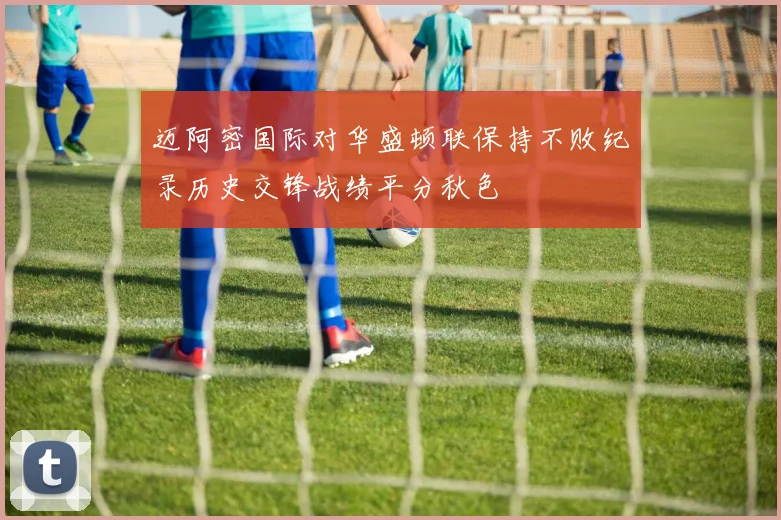 迈阿密国际对华盛顿联保持不败纪录历史交锋战绩平分秋色