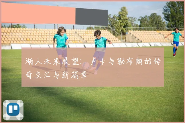 湖人未来展望：卢卡与勒布朗的传奇交汇与新篇章