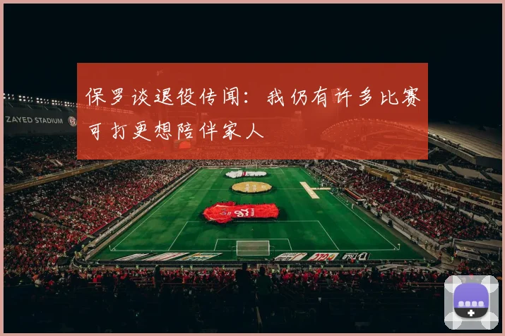 保罗谈退役传闻：我仍有许多比赛可打更想陪伴家人