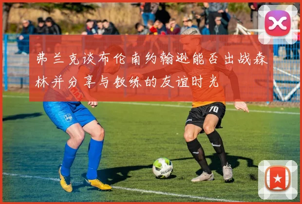 弗兰克谈布伦南约翰逊能否出战森林并分享与教练的友谊时光