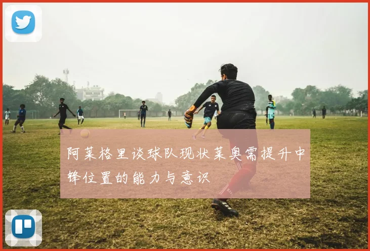 阿莱格里谈球队现状莱奥需提升中锋位置的能力与意识