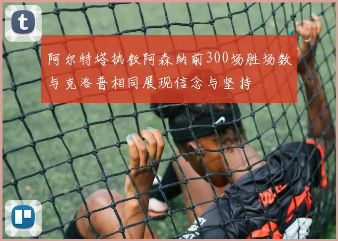 阿尔特塔执教阿森纳前300场胜场数与克洛普相同展现信念与坚持