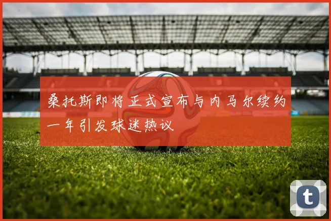 桑托斯即将正式宣布与内马尔续约一年引发球迷热议