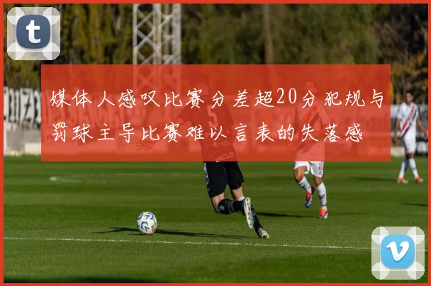 媒体人感叹比赛分差超20分犯规与罚球主导比赛难以言表的失落感