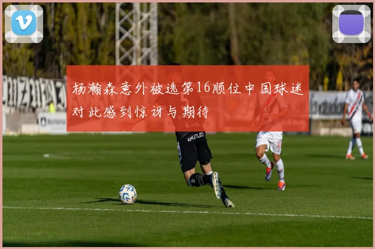 杨瀚森意外被选第16顺位中国球迷对此感到惊讶与期待