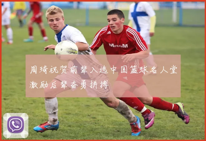 周琦祝贺前辈入选中国篮球名人堂激励后辈奋勇拼搏