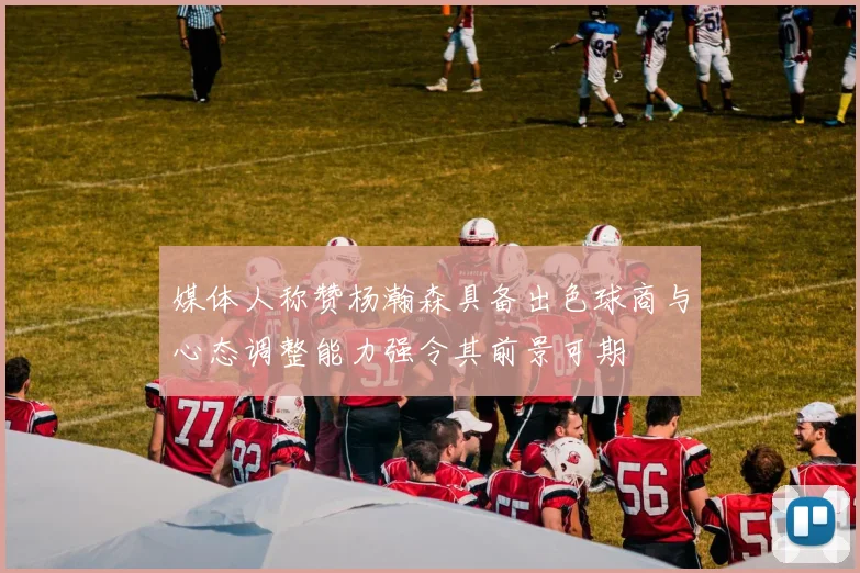 媒体人称赞杨瀚森具备出色球商与心态调整能力强令其前景可期