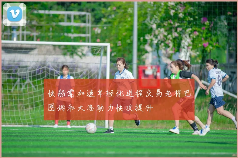 快船需加速年轻化进程交易老将巴图姆和大洛助力快攻提升