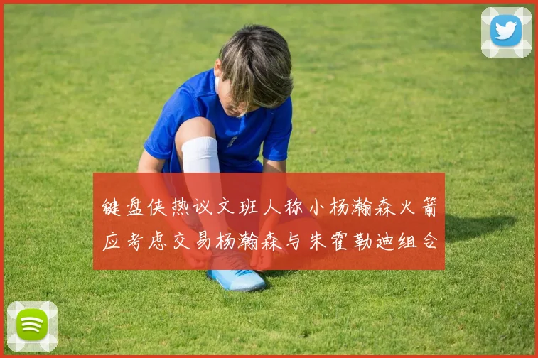 键盘侠热议文班人称小杨瀚森火箭应考虑交易杨瀚森与朱霍勒迪组合