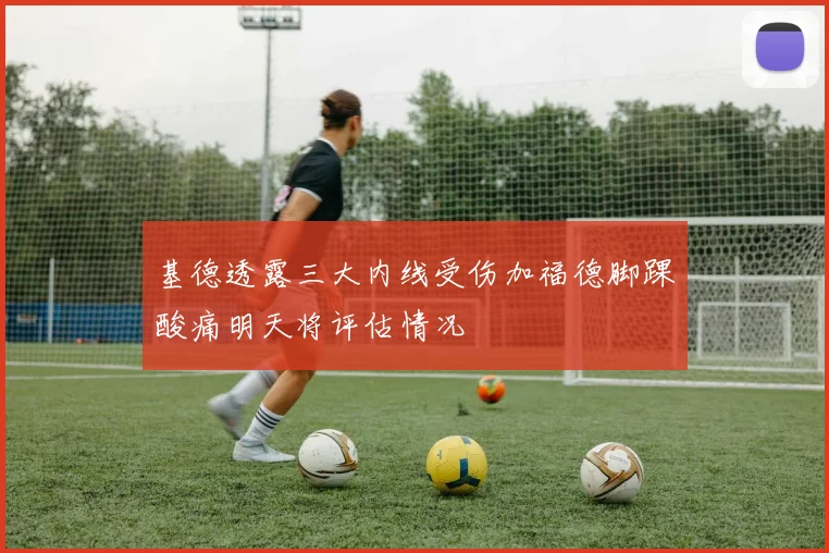 基德透露三大内线受伤加福德脚踝酸痛明天将评估情况