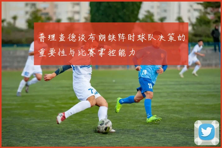 普理查德谈布朗缺阵时球队决策的重要性与比赛掌控能力