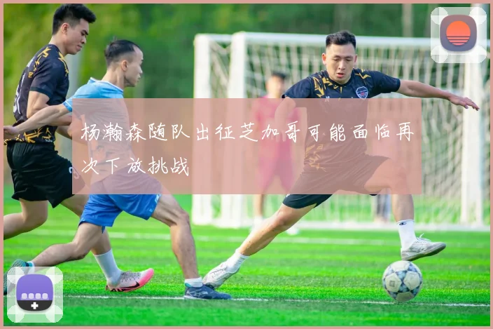 杨瀚森随队出征芝加哥可能面临再次下放挑战