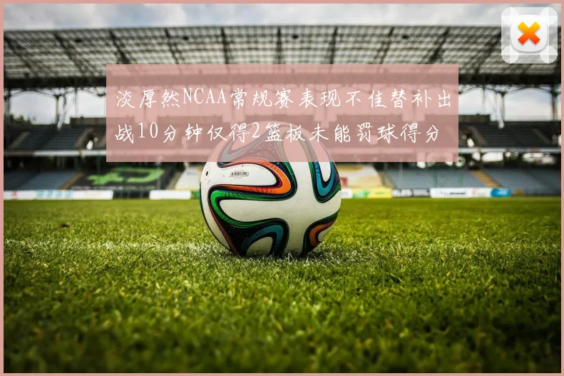 淡厚然NCAA常规赛表现不佳替补出战10分钟仅得2篮板未能罚球得分