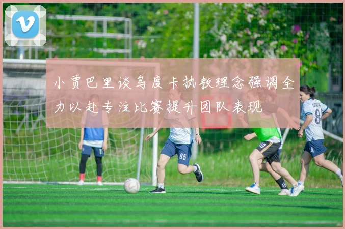 小贾巴里谈乌度卡执教理念强调全力以赴专注比赛提升团队表现