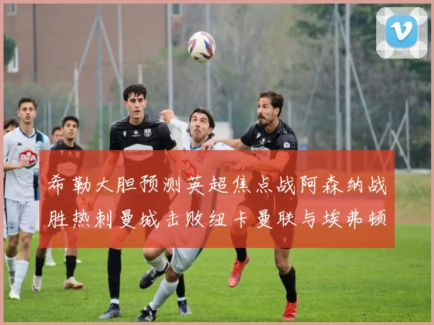 希勒大胆预测英超焦点战阿森纳战胜热刺曼城击败纽卡曼联与埃弗顿握手言和