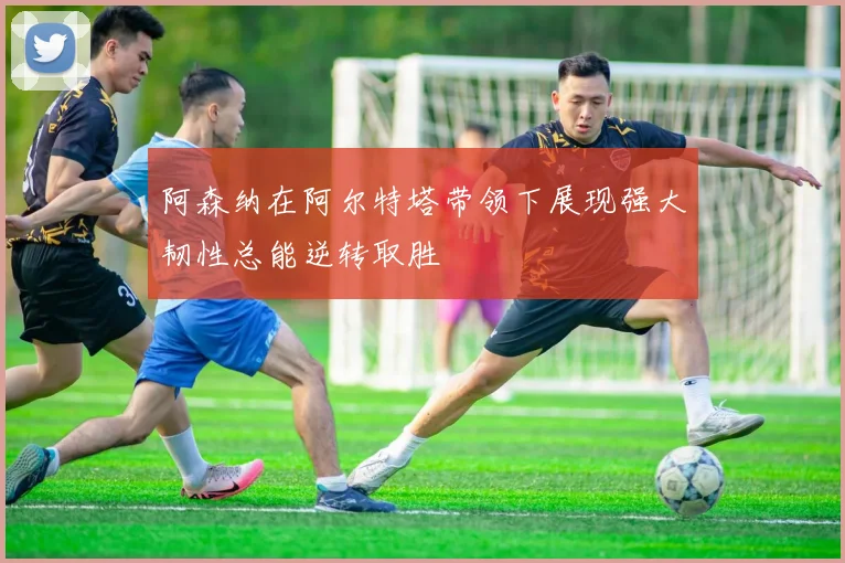 阿森纳在阿尔特塔带领下展现强大韧性总能逆转取胜