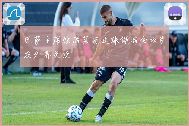 巴萨主席缺席莱万进球停滞会议引发外界关注