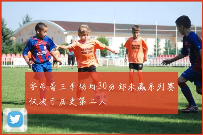 字母哥三季场均30分却未赢系列赛仅次于历史第二人
