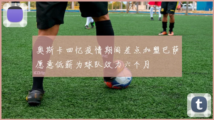 奥斯卡回忆疫情期间差点加盟巴萨愿意低薪为球队效力六个月