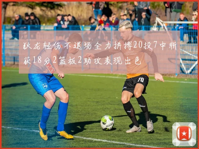 狄龙轻伤不退场全力拼搏20投7中斩获18分2篮板2助攻表现出色