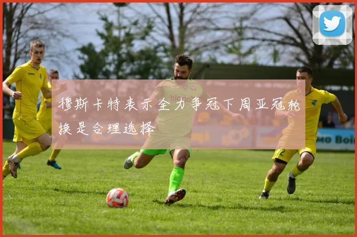 穆斯卡特表示全力争冠下周亚冠轮换是合理选择