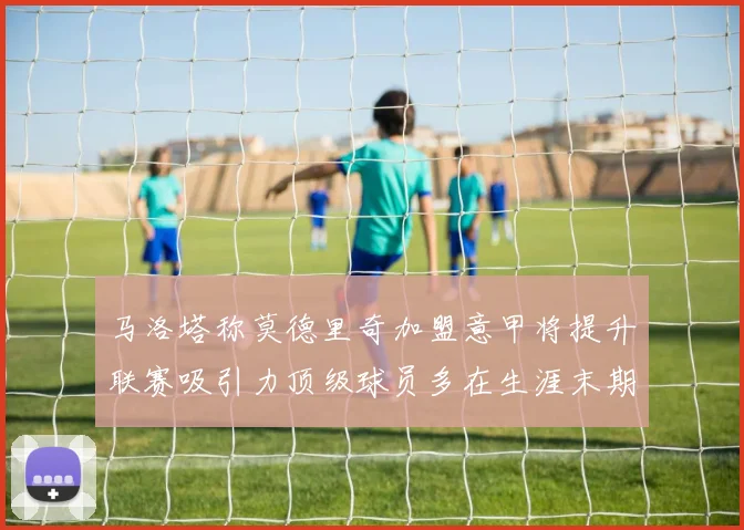 马洛塔称莫德里奇加盟意甲将提升联赛吸引力顶级球员多在生涯末期选择意甲