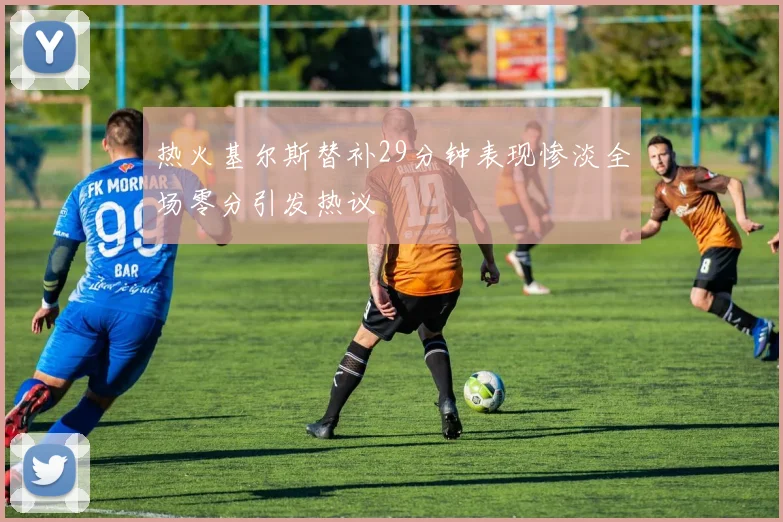 热火基尔斯替补29分钟表现惨淡全场零分引发热议