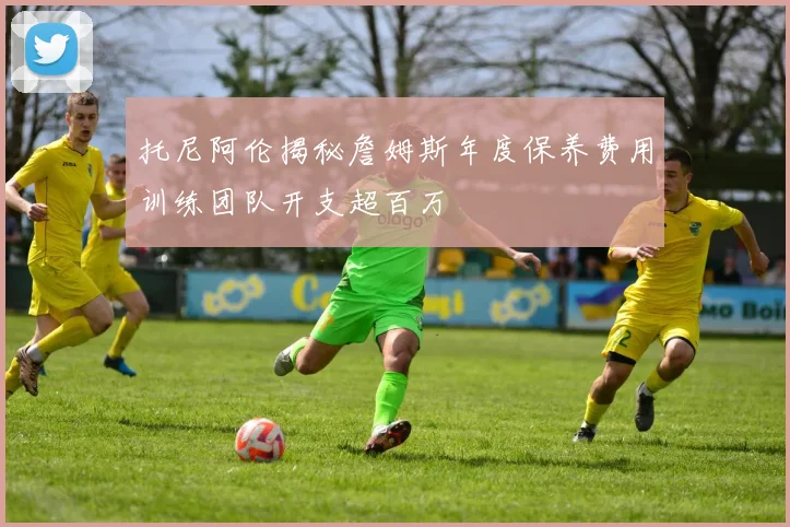托尼阿伦揭秘詹姆斯年度保养费用训练团队开支超百万