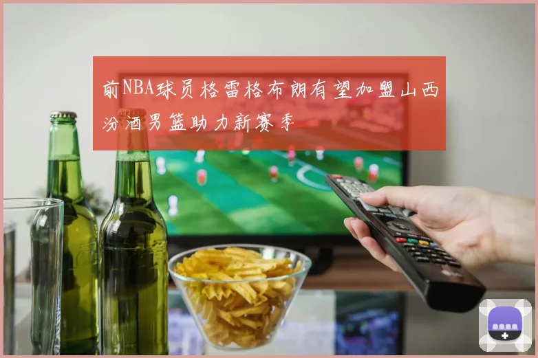 前NBA球员格雷格布朗有望加盟山西汾酒男篮助力新赛季